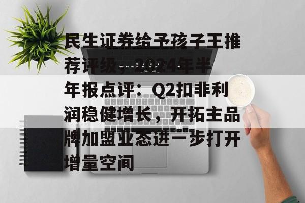 民生证券给予孩子王推荐评级,2024年半年报点评:Q2扣非利润稳健增长,开拓主品牌加盟业态进一步打开增量空间 民生证券给予孩子王推荐评级,2024年半年报点评:Q2扣非利润稳健增长,开拓主品牌加盟业态进一步打开增量空间