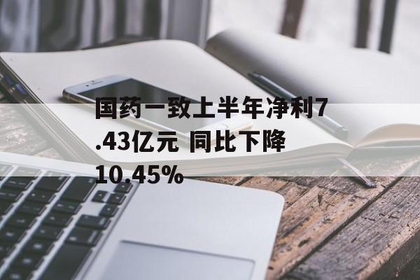 国药一致上半年净利7.43亿元 同比下降10.45% 国药一致上半年净利7.43亿元 同比下降10.45%