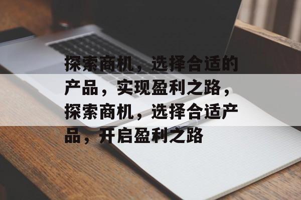 探索商机,选择合适的产品,实现盈利之路,探索商机,选择合适产品,开启盈利之路 探索商机,选择合适的产品,实现盈利之路,探索商机,选择合适产品,开启盈利之路