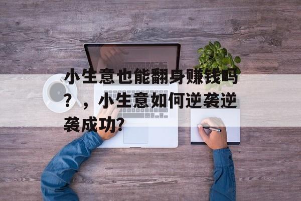 小生意也能翻身赚钱吗?,小生意如何逆袭逆袭成功? 小生意也能翻身赚钱吗?,小生意如何逆袭逆袭成功?