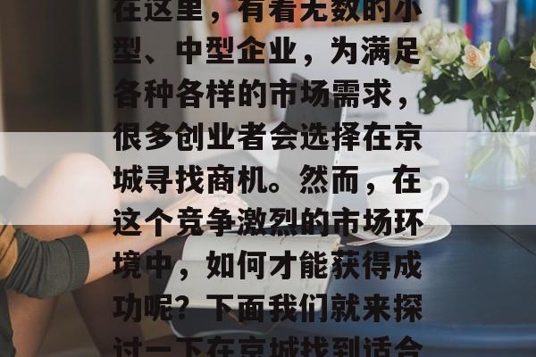 北京是拥有悠久历史和文化的城市,同时也是繁华的现代化大都市。在这里,有着无数的小型、中型企业,为满足各种各样的市场需求,很多创业者会选择在京城寻找商机。然而,在这个竞争激烈的市场环境中,如何才能获得成功呢?下面我们就来探讨一下在京城找到适合自己的小生意。,京城创业,找出适合自己小生意的成功之路 北京是拥有悠久历史和文化的城市,同时也是繁华的现代化大都市。在这里,有着无数的小型、中型企业,为满足各种各样的市场需求,很多创业者会选择在京城寻找商机。然而,在这个竞争激烈的市场环境中,如何才能获得成功呢?下面我们就来探讨一下在京城找到适合自己的小生意。,京城创业,找出适合自己小生意的成功之路