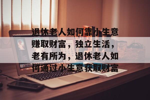 退休老人如何靠小生意赚取财富,独立生活,老有所为,退休老人如何通过小生意获取财富 退休老人如何靠小生意赚取财富,独立生活,老有所为,退休老人如何通过小生意获取财富
