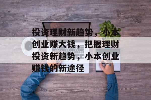 投资理财新趋势,小本创业赚大钱,把握理财投资新趋势,小本创业赚钱的新途径 投资理财新趋势,小本创业赚大钱,把握理财投资新趋势,小本创业赚钱的新途径