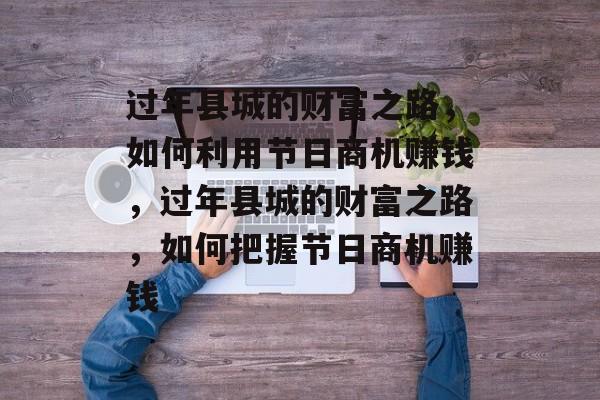 过年县城的财富之路,如何利用节日商机赚钱,过年县城的财富之路,如何把握节日商机赚钱 过年县城的财富之路,如何利用节日商机赚钱,过年县城的财富之路,如何把握节日商机赚钱