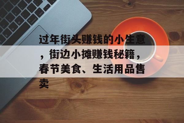 过年街头赚钱的小生意,街边小摊赚钱秘籍,春节美食、生活用品售卖 过年街头赚钱的小生意,街边小摊赚钱秘籍,春节美食、生活用品售卖