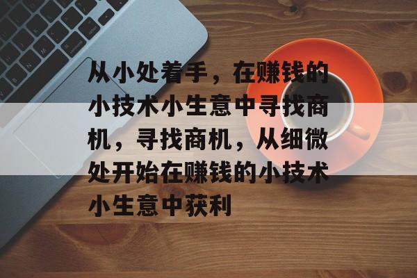 从小处着手,在赚钱的小技术小生意中寻找商机,寻找商机,从细微处开始在赚钱的小技术小生意中获利 从小处着手,在赚钱的小技术小生意中寻找商机,寻找商机,从细微处开始在赚钱的小技术小生意中获利