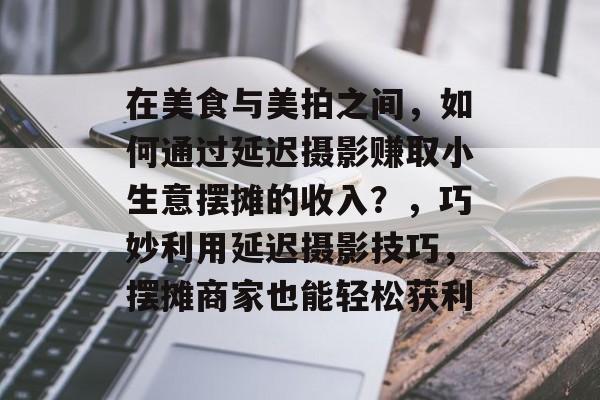 在美食与美拍之间,如何通过延迟摄影赚取小生意摆摊的收入?,巧妙利用延迟摄影技巧,摆摊商家也能轻松获利 在美食与美拍之间,如何通过延迟摄影赚取小生意摆摊的收入?,巧妙利用延迟摄影技巧,摆摊商家也能轻松获利