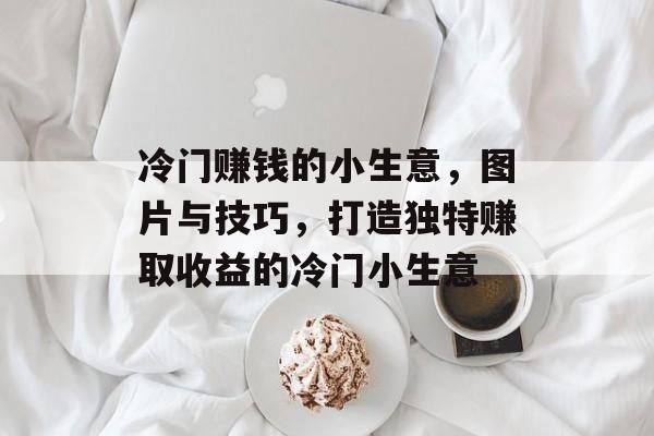 冷门赚钱的小生意,图片与技巧,打造独特赚取收益的冷门小生意 冷门赚钱的小生意,图片与技巧,打造独特赚取收益的冷门小生意