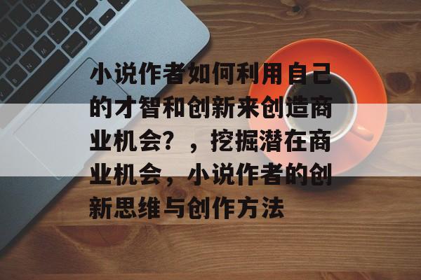 小说作者如何利用自己的才智和创新来创造商业机会?,挖掘潜在商业机会,小说作者的创新思维与创作方法 小说作者如何利用自己的才智和创新来创造商业机会?,挖掘潜在商业机会,小说作者的创新思维与创作方法