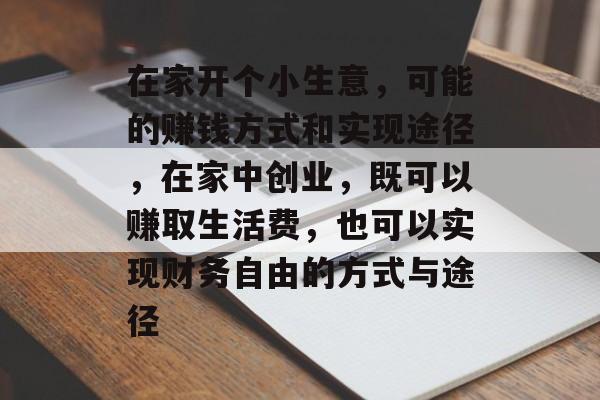 在家开个小生意,可能的赚钱方式和实现途径,在家中创业,既可以赚取生活费,也可以实现财务自由的方式与途径 在家开个小生意,可能的赚钱方式和实现途径,在家中创业,既可以赚取生活费,也可以实现财务自由的方式与途径