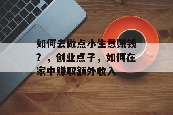 如何去做点小生意赚钱?,创业点子,如何在家中赚取额外收入 如何去做点小生意赚钱?,创业点子,如何在家中赚取额外收入