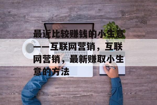 最近比较赚钱的小生意——互联网营销,互联网营销,最新赚取小生意的方法 最近比较赚钱的小生意——互联网营销,互联网营销,最新赚取小生意的方法