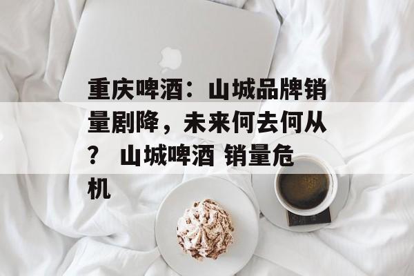 重庆啤酒:山城品牌销量剧降,未来何去何从? 山城啤酒 销量危机 重庆啤酒:山城品牌销量剧降,未来何去何从? 山城啤酒 销量危机