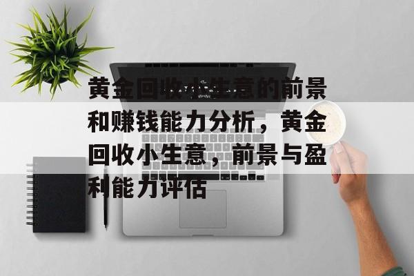 黄金回收小生意的前景和赚钱能力分析,黄金回收小生意,前景与盈利能力评估 黄金回收小生意的前景和赚钱能力分析,黄金回收小生意,前景与盈利能力评估