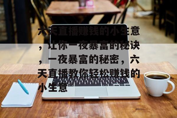 六天直播赚钱的小生意,让你一夜暴富的秘诀,一夜暴富的秘密,六天直播教你轻松赚钱的小生意 六天直播赚钱的小生意,让你一夜暴富的秘诀,一夜暴富的秘密,六天直播教你轻松赚钱的小生意