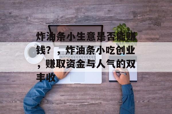 炸油条小生意是否能赚钱?,炸油条小吃创业,赚取资金与人气的双丰收 炸油条小生意是否能赚钱?,炸油条小吃创业,赚取资金与人气的双丰收