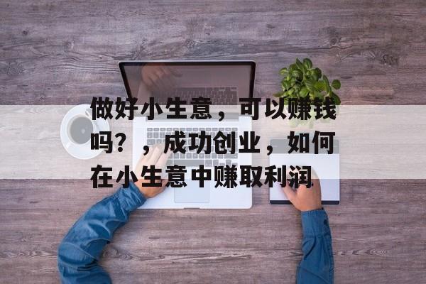 做好小生意,可以赚钱吗?,成功创业,如何在小生意中赚取利润 做好小生意,可以赚钱吗?,成功创业,如何在小生意中赚取利润