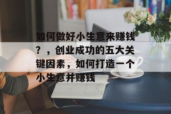 如何做好小生意来赚钱?,创业成功的五大关键因素,如何打造一个小生意并赚钱 如何做好小生意来赚钱?,创业成功的五大关键因素,如何打造一个小生意并赚钱