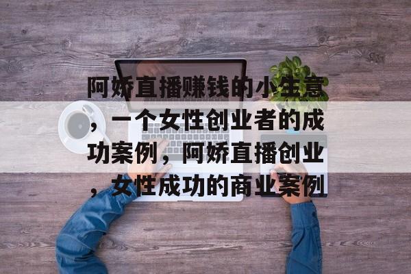 阿娇直播赚钱的小生意,一个女性创业者的成功案例,阿娇直播创业,女性成功的商业案例 阿娇直播赚钱的小生意,一个女性创业者的成功案例,阿娇直播创业,女性成功的商业案例