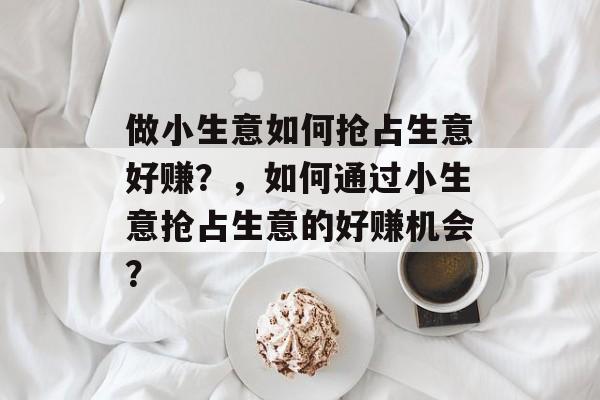 做小生意如何抢占生意好赚?,如何通过小生意抢占生意的好赚机会? 做小生意如何抢占生意好赚?,如何通过小生意抢占生意的好赚机会?