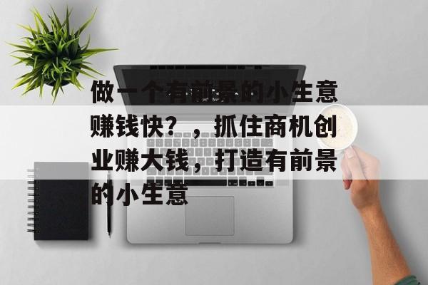 做一个有前景的小生意赚钱快?,抓住商机创业赚大钱,打造有前景的小生意 做一个有前景的小生意赚钱快?,抓住商机创业赚大钱,打造有前景的小生意