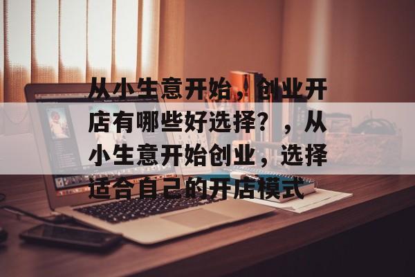 从小生意开始,创业开店有哪些好选择?,从小生意开始创业,选择适合自己的开店模式 从小生意开始,创业开店有哪些好选择?,从小生意开始创业,选择适合自己的开店模式