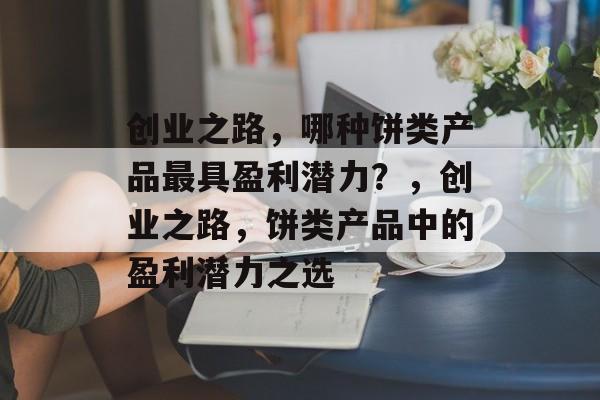 创业之路,哪种饼类产品最具盈利潜力?,创业之路,饼类产品中的盈利潜力之选 创业之路,哪种饼类产品最具盈利潜力?,创业之路,饼类产品中的盈利潜力之选