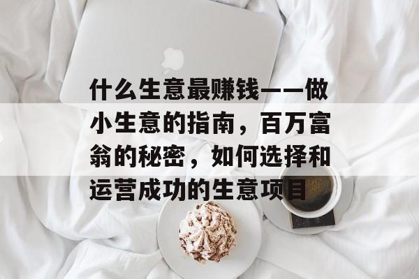 什么生意最赚钱——做小生意的指南,百万富翁的秘密,如何选择和运营成功的生意项目 什么生意最赚钱——做小生意的指南,百万富翁的秘密,如何选择和运营成功的生意项目