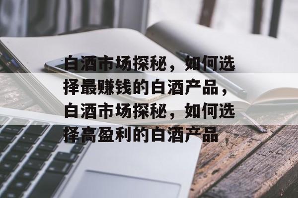 白酒市场探秘，如何选择最赚钱的白酒产品，白酒市场探秘，如何选择高盈利的白酒产品