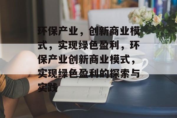 环保产业,创新商业模式,实现绿色盈利,环保产业创新商业模式,实现绿色盈利的探索与实践 环保产业,创新商业模式,实现绿色盈利,环保产业创新商业模式,实现绿色盈利的探索与实践