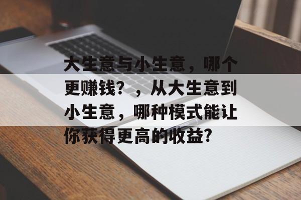 大生意与小生意,哪个更赚钱?,从大生意到小生意,哪种模式能让你获得更高的收益? 大生意与小生意,哪个更赚钱?,从大生意到小生意,哪种模式能让你获得更高的收益?