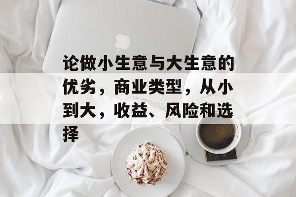 论做小生意与大生意的优劣,商业类型,从小到大,收益、风险和选择 论做小生意与大生意的优劣,商业类型,从小到大,收益、风险和选择