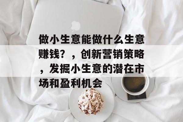 做小生意能做什么生意赚钱?,创新营销策略,发掘小生意的潜在市场和盈利机会 做小生意能做什么生意赚钱?,创新营销策略,发掘小生意的潜在市场和盈利机会