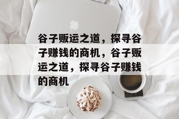 谷子贩运之道,探寻谷子赚钱的商机,谷子贩运之道,探寻谷子赚钱的商机 谷子贩运之道,探寻谷子赚钱的商机,谷子贩运之道,探寻谷子赚钱的商机