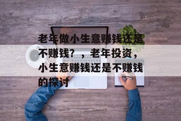 老年做小生意赚钱还是不赚钱？，老年投资，小生意赚钱还是不赚钱的探讨