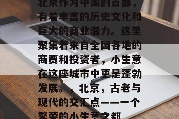 北京作为中国的首都,有着丰富的历史文化和巨大的商业潜力。这里聚集着来自全国各地的商贾和投资者,小生意在这座城市中更是蓬勃发展。,北京,古老与现代的交汇点——一个繁荣的小生意之都 北京作为中国的首都,有着丰富的历史文化和巨大的商业潜力。这里聚集着来自全国各地的商贾和投资者,小生意在这座城市中更是蓬勃发展。,北京,古老与现代的交汇点——一个繁荣的小生意之都