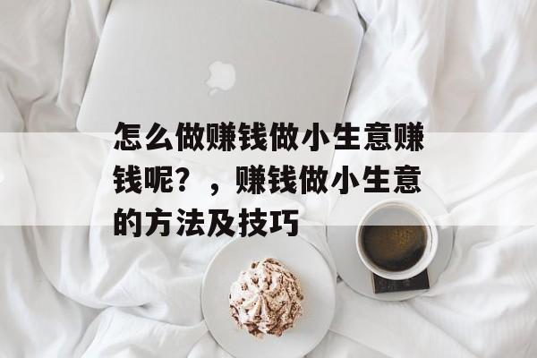 怎么做赚钱做小生意赚钱呢?,赚钱做小生意的方法及技巧 怎么做赚钱做小生意赚钱呢?,赚钱做小生意的方法及技巧