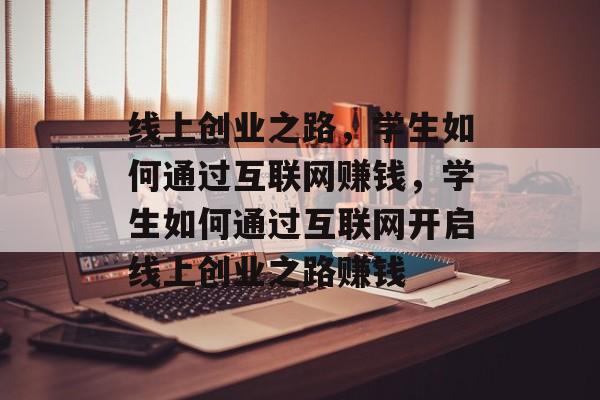 线上创业之路,学生如何通过互联网赚钱,学生如何通过互联网开启线上创业之路赚钱 线上创业之路,学生如何通过互联网赚钱,学生如何通过互联网开启线上创业之路赚钱