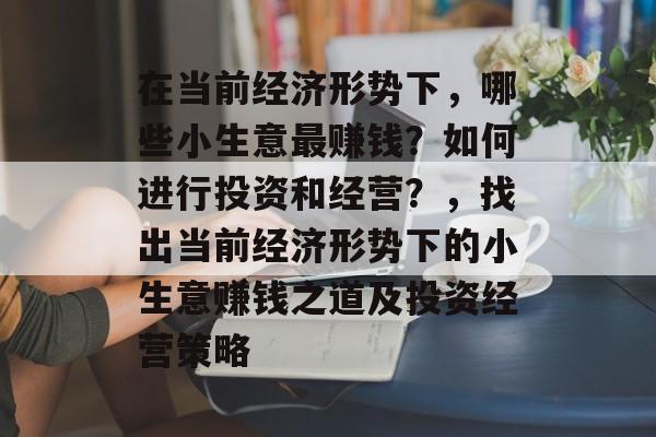 在当前经济形势下,哪些小生意最赚钱?如何进行投资和经营?,找出当前经济形势下的小生意赚钱之道及投资经营策略 在当前经济形势下,哪些小生意最赚钱?如何进行投资和经营?,找出当前经济形势下的小生意赚钱之道及投资经营策略