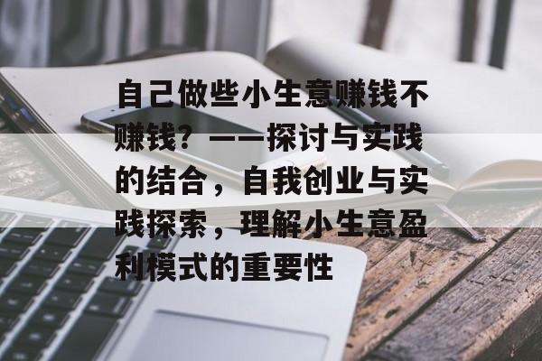 自己做些小生意赚钱不赚钱?——探讨与实践的结合,自我创业与实践探索,理解小生意盈利模式的重要性 自己做些小生意赚钱不赚钱?——探讨与实践的结合,自我创业与实践探索,理解小生意盈利模式的重要性