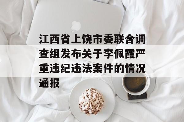 江西省上饶市委联合调查组发布关于李佩霞严重违纪违法案件的情况通报 江西省上饶市委联合调查组发布关于李佩霞严重违纪违法案件的情况通报