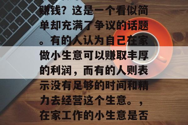 在家做小生意赚钱与不赚钱?这是一个看似简单却充满了争议的话题。有的人认为自己在家做小生意可以赚取丰厚的利润,而有的人则表示没有足够的时间和精力去经营这个生意。,在家工作的小生意是否值得投资? 在家做小生意赚钱与不赚钱?这是一个看似简单却充满了争议的话题。有的人认为自己在家做小生意可以赚取丰厚的利润,而有的人则表示没有足够的时间和精力去经营这个生意。,在家工作的小生意是否值得投资?