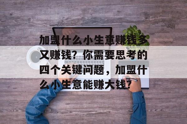 加盟什么小生意赚钱多又赚钱?你需要思考的四个关键问题,加盟什么小生意能赚大钱? 加盟什么小生意赚钱多又赚钱?你需要思考的四个关键问题,加盟什么小生意能赚大钱?