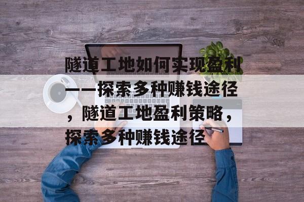 隧道工地如何实现盈利——探索多种赚钱途径,隧道工地盈利策略,探索多种赚钱途径 隧道工地如何实现盈利——探索多种赚钱途径,隧道工地盈利策略,探索多种赚钱途径