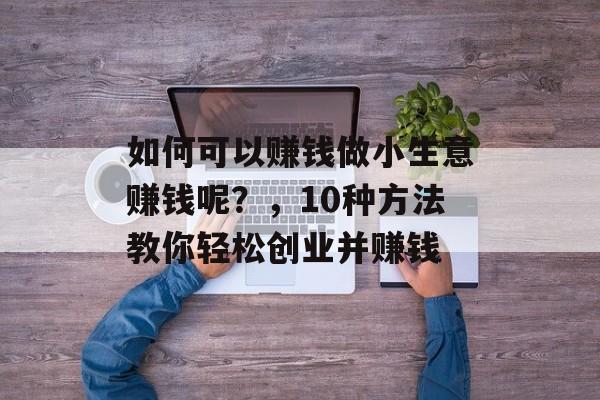 如何可以赚钱做小生意赚钱呢?,10种方法教你轻松创业并赚钱 如何可以赚钱做小生意赚钱呢?,10种方法教你轻松创业并赚钱