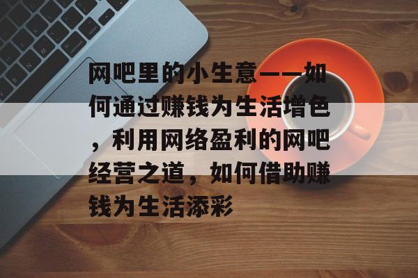 网吧里的小生意——如何通过赚钱为生活增色,利用网络盈利的网吧经营之道,如何借助赚钱为生活添彩 网吧里的小生意——如何通过赚钱为生活增色,利用网络盈利的网吧经营之道,如何借助赚钱为生活添彩