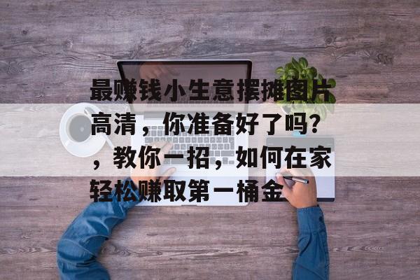 最赚钱小生意摆摊图片高清,你准备好了吗?,教你一招,如何在家轻松赚取第一桶金 最赚钱小生意摆摊图片高清,你准备好了吗?,教你一招,如何在家轻松赚取第一桶金