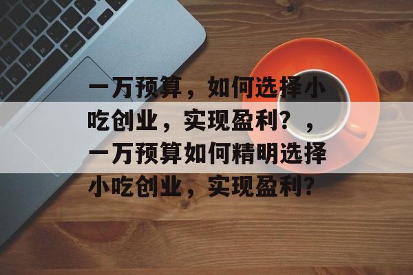 一万预算,如何选择小吃创业,实现盈利?,一万预算如何精明选择小吃创业,实现盈利? 一万预算,如何选择小吃创业,实现盈利?,一万预算如何精明选择小吃创业,实现盈利?