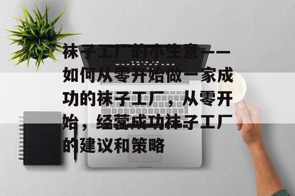 袜子工厂的小生意——如何从零开始做一家成功的袜子工厂,从零开始,经营成功袜子工厂的建议和策略 袜子工厂的小生意——如何从零开始做一家成功的袜子工厂,从零开始,经营成功袜子工厂的建议和策略