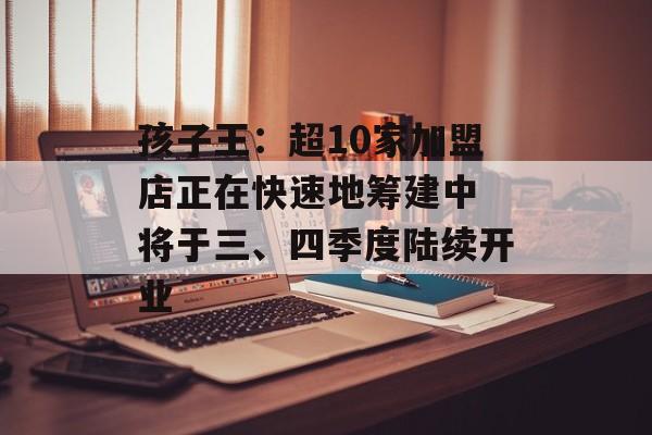 孩子王:超10家加盟店正在快速地筹建中 将于三、四季度陆续开业 孩子王:超10家加盟店正在快速地筹建中 将于三、四季度陆续开业